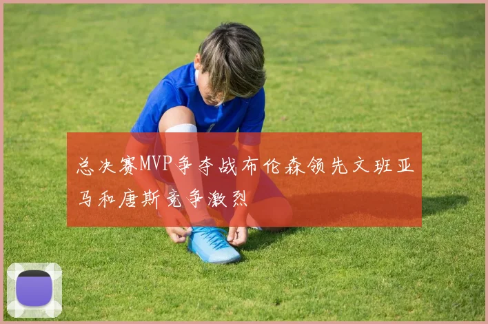 总决赛MVP争夺战布伦森领先文班亚马和唐斯竞争激烈
