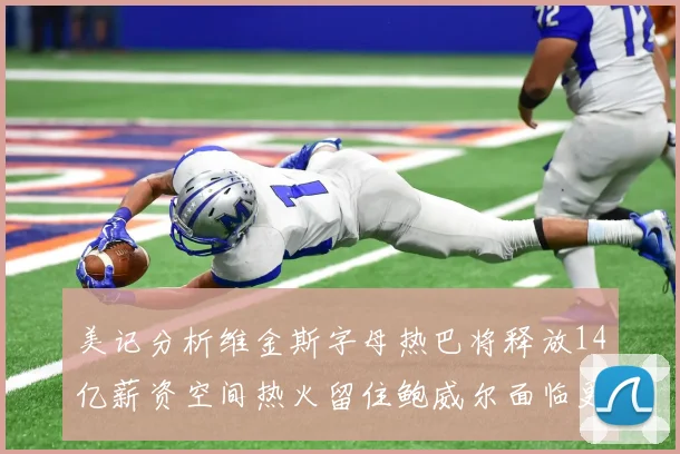 美记分析维金斯字母热巴将释放14亿薪资空间热火留住鲍威尔面临更大挑战