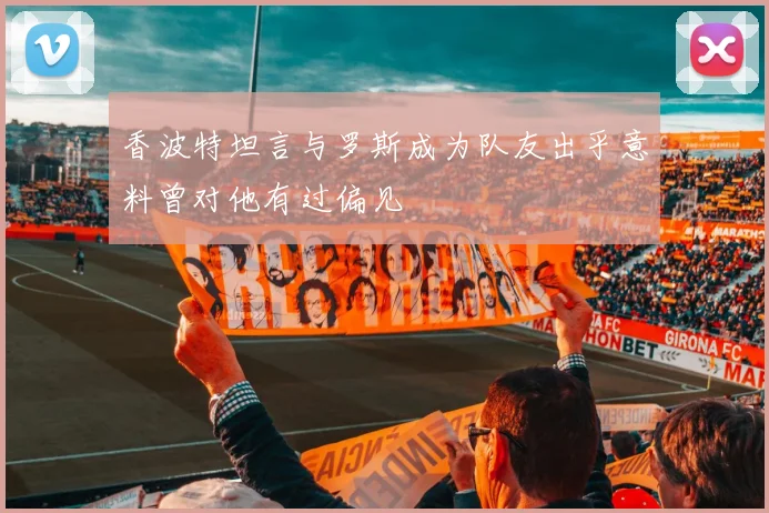 香波特坦言与罗斯成为队友出乎意料曾对他有过偏见