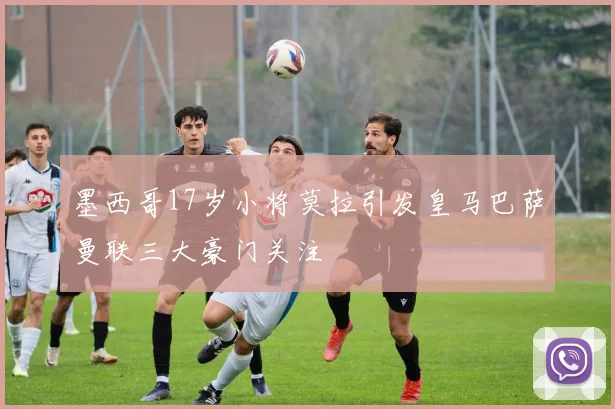 墨西哥17岁小将莫拉引发皇马巴萨曼联三大豪门关注