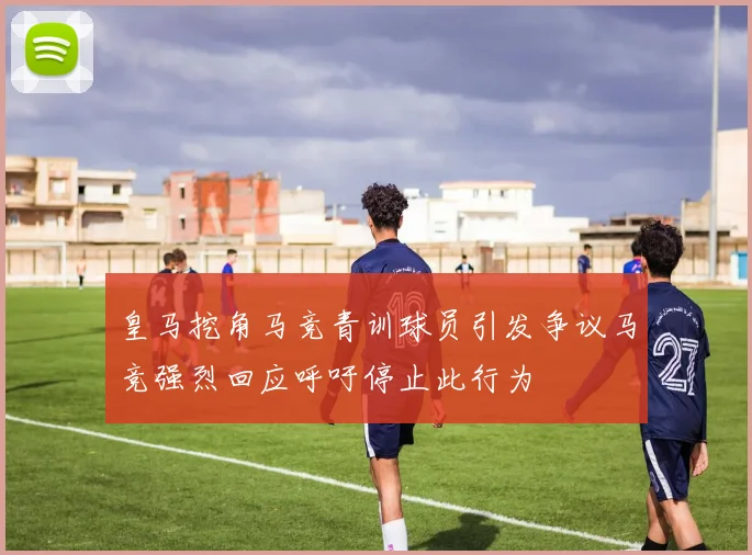 皇马挖角马竞青训球员引发争议马竞强烈回应呼吁停止此行为