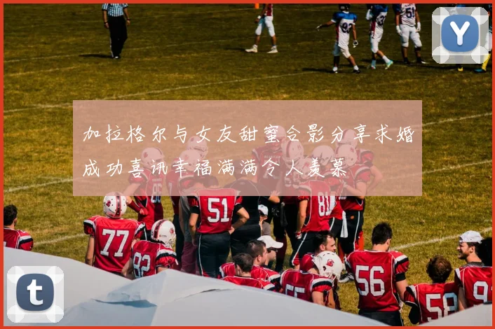 加拉格尔与女友甜蜜合影分享求婚成功喜讯幸福满满令人羡慕